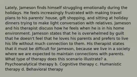 Lately, Jameson finds himself struggling emotionally during the holidays. He feels increasingly frustrated with making travel plans to his parents' house, gift shopping, and sitting at holiday dinners trying to make light conversation with relatives. Jameson and his therapist discuss how he feels when he is in his home environment. Jameson states that he is overwhelmed by guilt that he doesn't feel that he loves his parents and prefers to live his life without much connection to them. His therapist states that it must be difficult for Jameson, because we live in a society where we are expected to maintain connections with parents. What type of therapy does this scenario illustrate? a. Psychoanalytical therapy b. Cognitive therapy c. Humanistic therapy d. Behavioral therapy