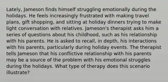 Lately, Jameson finds himself struggling emotionally during the holidays. He feels increasingly frustrated with making travel plans, gift shopping, and sitting at holiday dinners trying to make light conversation with relatives. Jameson's therapist asks him a series of questions about his childhood, such as his relationship with his parents. He is asked to recall, in depth, his interactions with his parents, particularly during holiday events. The therapist tells Jameson that his conflictive relationship with his parents may be a source of the problem with his emotional struggles during the holidays. What type of therapy does this scenario illustrate?