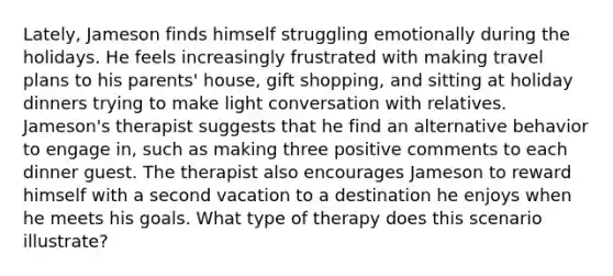 Lately, Jameson finds himself struggling emotionally during the holidays. He feels increasingly frustrated with making travel plans to his parents' house, gift shopping, and sitting at holiday dinners trying to make light conversation with relatives. Jameson's therapist suggests that he find an alternative behavior to engage in, such as making three positive comments to each dinner guest. The therapist also encourages Jameson to reward himself with a second vacation to a destination he enjoys when he meets his goals. What type of therapy does this scenario illustrate?