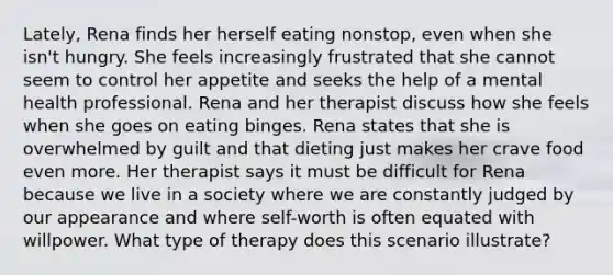 Lately, Rena finds her herself eating nonstop, even when she isn't hungry. She feels increasingly frustrated that she cannot seem to control her appetite and seeks the help of a mental health professional. Rena and her therapist discuss how she feels when she goes on eating binges. Rena states that she is overwhelmed by guilt and that dieting just makes her crave food even more. Her therapist says it must be difficult for Rena because we live in a society where we are constantly judged by our appearance and where self-worth is often equated with willpower. What type of therapy does this scenario illustrate?