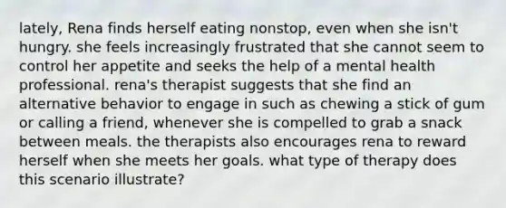 lately, Rena finds herself eating nonstop, even when she isn't hungry. she feels increasingly frustrated that she cannot seem to control her appetite and seeks the help of a mental health professional. rena's therapist suggests that she find an alternative behavior to engage in such as chewing a stick of gum or calling a friend, whenever she is compelled to grab a snack between meals. the therapists also encourages rena to reward herself when she meets her goals. what type of therapy does this scenario illustrate?