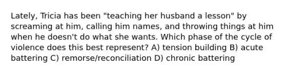 Lately, Tricia has been "teaching her husband a lesson" by screaming at him, calling him names, and throwing things at him when he doesn't do what she wants. Which phase of the cycle of violence does this best represent? A) tension building B) acute battering C) remorse/reconciliation D) chronic battering