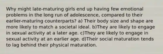 Why might late-maturing girls end up having few emotional problems in the long run of adolescence, compared to their earlier-maturing counterparts? a) Their body size and shape are more likely to match a societal ideal. b)They are likely to engage in sexual activity at a later age. c)They are likely to engage in sexual activity at an earlier age. d)Their social maturation tends to lag behind their physical maturation.