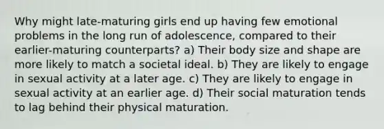 Why might late-maturing girls end up having few emotional problems in the long run of adolescence, compared to their earlier-maturing counterparts? a) Their body size and shape are more likely to match a societal ideal. b) They are likely to engage in sexual activity at a later age. c) They are likely to engage in sexual activity at an earlier age. d) Their social maturation tends to lag behind their physical maturation.