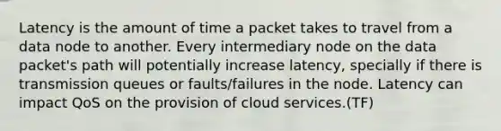 Latency is the amount of time a packet takes to travel from a data node to another. Every intermediary node on the data packet's path will potentially increase latency, specially if there is transmission queues or faults/failures in the node. Latency can impact QoS on the provision of cloud services.(TF)