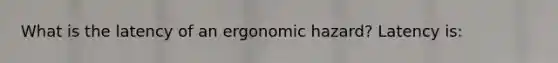 What is the latency of an ergonomic hazard? Latency is: