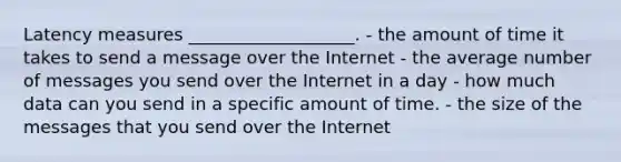 Latency measures ___________________. - the amount of time it takes to send a message over the Internet - the average number of messages you send over the Internet in a day - how much data can you send in a specific amount of time. - the size of the messages that you send over the Internet