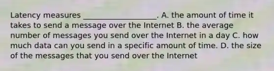 Latency measures ___________________. A. the amount of time it takes to send a message over the Internet B. the average number of messages you send over the Internet in a day C. how much data can you send in a specific amount of time. D. the size of the messages that you send over the Internet