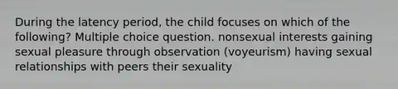 During the latency period, the child focuses on which of the following? Multiple choice question. nonsexual interests gaining sexual pleasure through observation (voyeurism) having sexual relationships with peers their sexuality