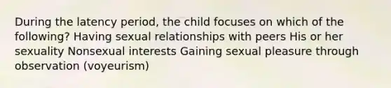 During the latency period, the child focuses on which of the following? Having sexual relationships with peers His or her sexuality Nonsexual interests Gaining sexual pleasure through observation (voyeurism)