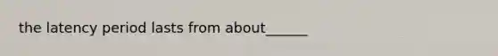 the latency period lasts from about______