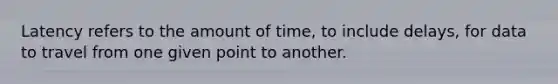 Latency refers to the amount of time, to include delays, for data to travel from one given point to another.