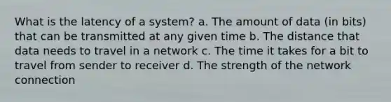 What is the latency of a system? a. The amount of data (in bits) that can be transmitted at any given time b. The distance that data needs to travel in a network c. The time it takes for a bit to travel from sender to receiver d. The strength of the network connection