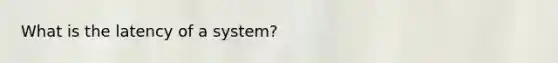 What is the latency of a system?