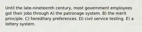 Until the late-nineteenth century, most government employees got their jobs through A) the patronage system. B) the merit principle. C) hereditary preferences. D) civil service testing. E) a lottery system.