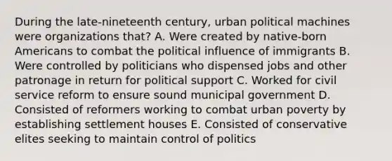 During the late-nineteenth century, urban political machines were organizations that? A. Were created by native-born Americans to combat the political influence of immigrants B. Were controlled by politicians who dispensed jobs and other patronage in return for political support C. Worked for civil service reform to ensure sound municipal government D. Consisted of reformers working to combat urban poverty by establishing settlement houses E. Consisted of conservative elites seeking to maintain control of politics