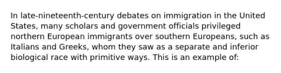 In late-nineteenth-century debates on immigration in the United States, many scholars and government officials privileged northern European immigrants over southern Europeans, such as Italians and Greeks, whom they saw as a separate and inferior biological race with primitive ways. This is an example of: