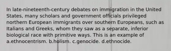 In late-nineteenth-century debates on immigration in the United States, many scholars and government officials privileged northern European immigrants over southern Europeans, such as Italians and Greeks, whom they saw as a separate, inferior biological race with primitive ways. This is an example of a.ethnocentrism. b.holism. c.genocide. d.ethnocide.