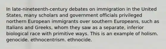 In late-nineteenth-century debates on immigration in the United States, many scholars and government officials privileged northern European immigrants over southern Europeans, such as Italians and Greeks, whom they saw as a separate, inferior biological race with primitive ways. This is an example of holism. genocide. ethnocentrism. ethnocide.