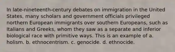 In late-nineteenth-century debates on immigration in the United States, many scholars and government officials privileged northern European immigrants over southern Europeans, such as Italians and Greeks, whom they saw as a separate and inferior biological race with primitive ways. This is an example of a. holism. b. ethnocentrism. c. genocide. d. ethnocide.