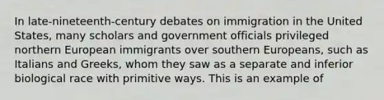 In late-nineteenth-century debates on immigration in the United States, many scholars and government officials privileged northern European immigrants over southern Europeans, such as Italians and Greeks, whom they saw as a separate and inferior biological race with primitive ways. This is an example of