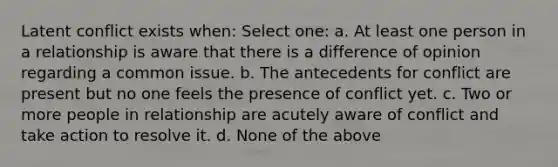 Latent conflict exists when: Select one: a. At least one person in a relationship is aware that there is a difference of opinion regarding a common issue. b. The antecedents for conflict are present but no one feels the presence of conflict yet. c. Two or more people in relationship are acutely aware of conflict and take action to resolve it. d. None of the above