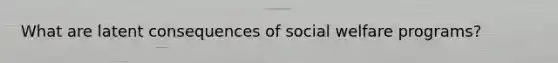 What are latent consequences of social welfare programs?