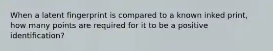 When a latent fingerprint is compared to a known inked print, how many points are required for it to be a positive identification?