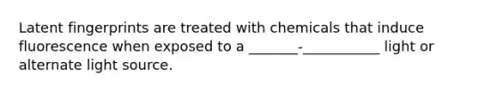 Latent fingerprints are treated with chemicals that induce fluorescence when exposed to a _______-___________ light or alternate light source.