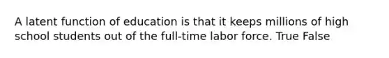 A latent function of education is that it keeps millions of high school students out of the full-time labor force. True False