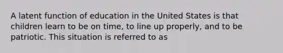 A latent function of education in the United States is that children learn to be on time, to line up properly, and to be patriotic. This situation is referred to as