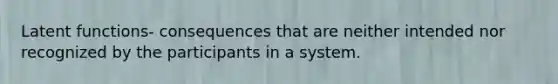 Latent functions- consequences that are neither intended nor recognized by the participants in a system.