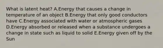 What is latent heat? A.Energy that causes a change in temperature of an object B.Energy that only good conductors have C.Energy associated with water or atmospheric gases D.Energy absorbed or released when a substance undergoes a change in state such as liquid to solid E.Energy given off by the Sun