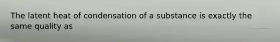 The latent heat of condensation of a substance is exactly the same quality as