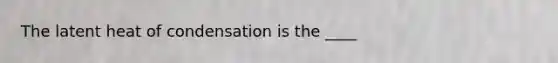 The latent heat of condensation is the ____