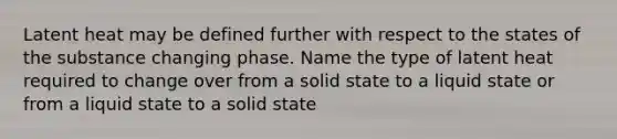 Latent heat may be defined further with respect to the states of the substance changing phase. Name the type of latent heat required to change over from a solid state to a liquid state or from a liquid state to a solid state