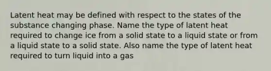 Latent heat may be defined with respect to the states of the substance changing phase. Name the type of latent heat required to change ice from a solid state to a liquid state or from a liquid state to a solid state. Also name the type of latent heat required to turn liquid into a gas