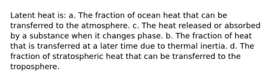 Latent heat is: a. The fraction of ocean heat that can be transferred to the atmosphere. c. The heat released or absorbed by a substance when it changes phase. b. The fraction of heat that is transferred at a later time due to thermal inertia. d. The fraction of stratospheric heat that can be transferred to the troposphere.