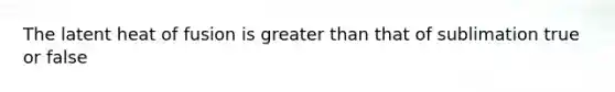 The latent heat of fusion is greater than that of sublimation true or false