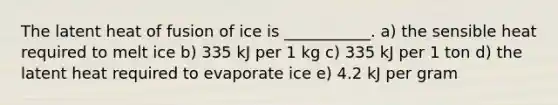 The latent heat of fusion of ice is ___________. a) the sensible heat required to melt ice b) 335 kJ per 1 kg c) 335 kJ per 1 ton d) the latent heat required to evaporate ice e) 4.2 kJ per gram