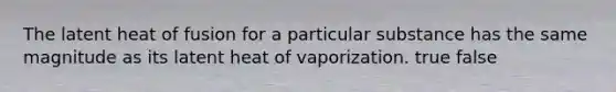 The latent heat of fusion for a particular substance has the same magnitude as its latent heat of vaporization. true false