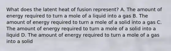 What does the latent heat of fusion represent? A. The amount of energy required to turn a mole of a liquid into a gas B. The amount of energy required to turn a mole of a solid into a gas C. The amount of energy required to turn a mole of a solid into a liquid D. The amount of energy required to turn a mole of a gas into a solid