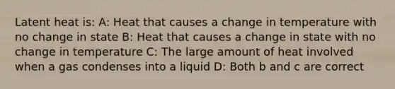 Latent heat is: A: Heat that causes a change in temperature with no change in state B: Heat that causes a change in state with no change in temperature C: The large amount of heat involved when a gas condenses into a liquid D: Both b and c are correct