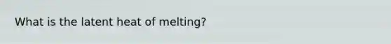 What is the latent heat of melting?