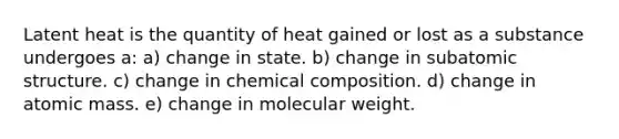 Latent heat is the quantity of heat gained or lost as a substance undergoes a: a) change in state. b) change in sub<a href='https://www.questionai.com/knowledge/kFm8mWrQzt-atomic-structure' class='anchor-knowledge'>atomic structure</a>. c) change in <a href='https://www.questionai.com/knowledge/kyw8ckUHTv-chemical-composition' class='anchor-knowledge'>chemical composition</a>. d) change in atomic mass. e) change in molecular weight.