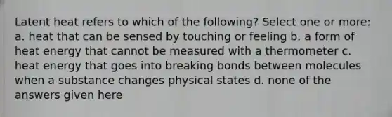 Latent heat refers to which of the following? Select one or more: a. heat that can be sensed by touching or feeling b. a form of heat energy that cannot be measured with a thermometer c. heat energy that goes into breaking bonds between molecules when a substance changes physical states d. none of the answers given here