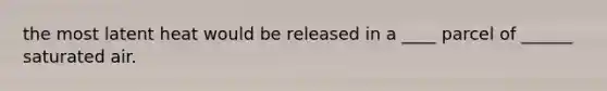 the most latent heat would be released in a ____ parcel of ______ saturated air.