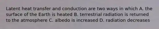 Latent heat transfer and conduction are two ways in which A. the surface of the Earth is heated B. terrestrial radiation is returned to the atmosphere C. albedo is increased D. radiation decreases