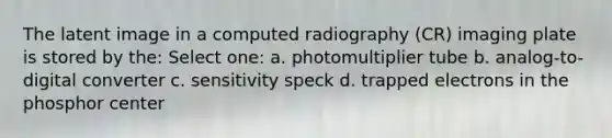 The latent image in a computed radiography (CR) imaging plate is stored by the: Select one: a. photomultiplier tube b. analog-to-digital converter c. sensitivity speck d. trapped electrons in the phosphor center