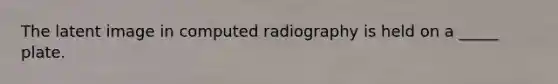 The latent image in computed radiography is held on a _____ plate.